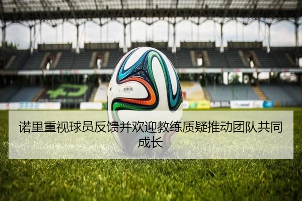 诺里重视球员反馈并欢迎教练质疑推动团队共同成长